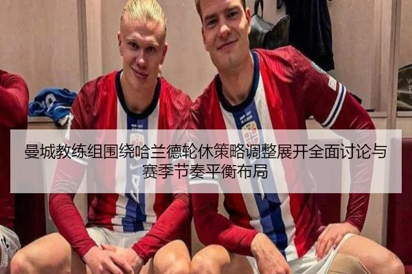 曼城教练组围绕哈兰德轮休策略调整展开全面讨论与赛季节奏平衡布局