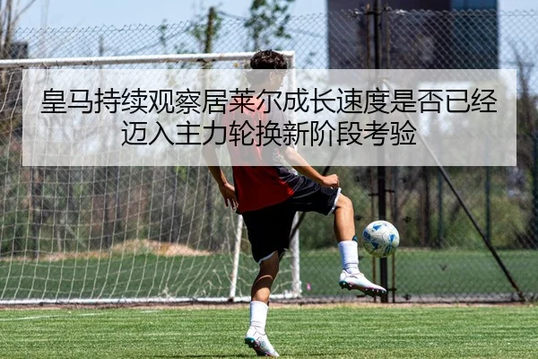 皇马持续观察居莱尔成长速度是否已经迈入主力轮换新阶段考验