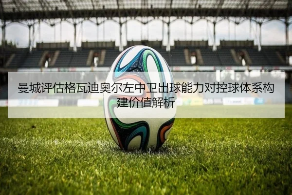 曼城评估格瓦迪奥尔左中卫出球能力对控球体系构建价值解析