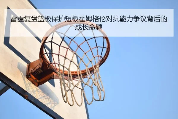 雷霆复盘篮板保护短板霍姆格伦对抗能力争议背后的成长命题